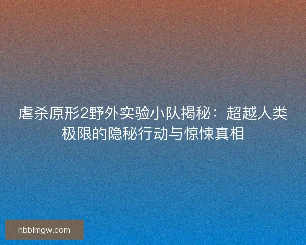 虐杀原形2野外实验小队揭秘：超越人类极限的隐秘行动与惊悚真相